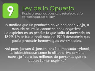 A medida que un producto se va haciendo viejo, a
menudo acumula connotaciones negativas.
La aspirina es un producto que salio al mercado en
1899. Un estudio realizado en 1955 descubrió que
podía producir hemorragias estomacales.
Asi pues jonson & jonson lanzó al mercado tylenol,
estableciéndose como la alternativa como el
mensaje “para los millones de personas que no
deben tomar aspirina”
9 Si opta al segundo puesto, su estrategia esta
determinada por el líder
 