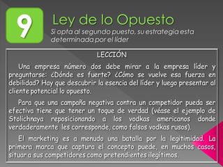 9 Si opta al segundo puesto, su estrategia esta
determinada por el líder
LECCIÓN
Una empresa número dos debe mirar a la empresa líder y
preguntarse: ¿Dónde es fuerte? ¿Cómo se vuelve esa fuerza en
debilidad? Hay que descubrir la esencia del líder y luego presentar al
cliente potencial lo opuesto.
Para que una campaña negativa contra un competidor pueda ser
efectiva tiene que tener un toque de verdad (véase el ejemplo de
Stolichnaya reposicionando a los vodkas americanos donde
verdaderamente les corresponde, como falsos vodkas rusos).
El marketing es a menudo una batalla por la legitimidad. La
primera marca que captura el concepto puede, en muchos casos,
situar a sus competidores como pretendientes ilegítimos.
 