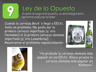 Cuando la cerveza Beck´s llegó a EEUU,
tenía un problema. No podía ser la
primera cerveza importada (q´era
Heineken) ni la primera cerveza alemana
importada (q´era Lowenbrau).
Resolvieron el problema reposicionando:
9 Si opta al segundo puesto, su estrategia esta
determinada por el líder
“Ha probado la cerveza alemana más
popular en los EEUU. Ahora pruebe la
cerveza alemana más popular en
Alemania”
 