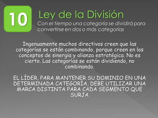 Ingenuamente muchos directivos creen que las
categorías se están combinando, porque creen en los
conceptos de sinergia y alianza estratégica. No es
cierto. Las categorías se están dividiendo, no
combinando.
EL LÍDER, PARA MANTENER SU DOMINIO EN UNA
DETERMINADA CATEGORÍA, DEBE UTILIZAR UNA
MARCA DISTINTA PARA CADA SEGMENTO QUE
SURJA
10 Con el tiempo una categoría se dividirá para
convertirse en dos o más categorías
 