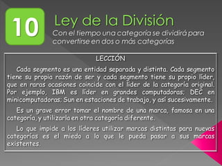10 Con el tiempo una categoría se dividirá para
convertirse en dos o más categorías
LECCIÓN
Cada segmento es una entidad separada y distinta. Cada segmento
tiene su propia razón de ser y cada segmento tiene su propio líder,
que en raras ocasiones coincide con el líder de la categoría original.
Por ejemplo, IBM es líder en grandes computadoras; DEC en
minicomputadoras; Sun en estaciones de trabajo, y así sucesivamente.
Es un grave error tomar el nombre de una marca, famosa en una
categoría, y utilizarla en otra categoría diferente.
Lo que impide a los líderes utilizar marcas distintas para nuevas
categorías es el miedo a lo que le pueda pasar a sus marcas
existentes.
 