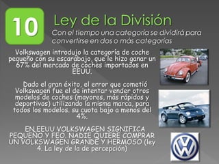 Volkswagen introdujo la categoría de coche
pequeño con su escarabajo, que le hizo ganar un
67% del mercado de coches importados en
EEUU.
Dado el gran éxito, el error que cometió
Volkswagen fue el de intentar vender otros
modelos de coches (mayores, más rápidos y
deportivos) utilizando la misma marca, para
todos los modelos. su cuota bajo a menos del
4%.
EN EEUU VOLKSWAGEN SIGNIFICA
PEQUEÑO Y FEO. NADIE QUIERE COMPRAR
UN VOLKSWAGEN GRANDE Y HERMOSO (ley
4. La ley de la de percepción)
10 Con el tiempo una categoría se dividirá para
convertirse en dos o más categorías
 