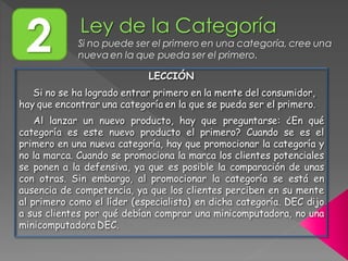 2 Si no puede ser el primero en una categoría, cree una
nueva en la que pueda ser el primero.
LECCIÓN
Si no se ha logrado entrar primero en la mente del consumidor,
hay que encontrar una categoría en la que se pueda ser el primero.
Al lanzar un nuevo producto, hay que preguntarse: ¿En qué
categoría es este nuevo producto el primero? Cuando se es el
primero en una nueva categoría, hay que promocionar la categoría y
no la marca. Cuando se promociona la marca los clientes potenciales
se ponen a la defensiva, ya que es posible la comparación de unas
con otras. Sin embargo, al promocionar la categoría se está en
ausencia de competencia, ya que los clientes perciben en su mente
al primero como el líder (especialista) en dicha categoría. DEC dijo
a sus clientes por qué debían comprar una minicomputadora, no una
minicomputadora DEC.
 