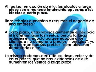 Al realizar un acción de mkt, los efectos a largo
plazo son a menudo totalmente opuestos a los
efectos a corto plazo.
Unas rebajas aumentan o reducen el negocio de
una empresa?
A corto plazo, unas rebajas aumentan el negocio
al incrementarse las ventas, pero a la larga
reducen el negocio porque educan a los
clientes a no comprar a precios “normales”, ya
que piensan que sus precios “normales” son
demasiados altos.
Lo mismo podemos decir de los descuentos y de
los cupones, que no hay evidencias de que
aumenten las ventas a largo plazo
 