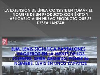 LA EXTENSIÓN DE LÍNEA CONSISTE EN TOMAR EL
NOMBRE DE UN PRODUCTO CON ÉXITO Y
APLICARLO A UN NUEVO PRODUCTO QUE SE
DESEA LANZAR
EJM. LEVIS SIGNIFICA PANTALONES
VAQUEROS EN LA MENTE DE LOS
CLIENTES; SERÍA ABSURDO PONER EL
NOMBRE, LEVIS EN UNOS ZAPATOS
 
