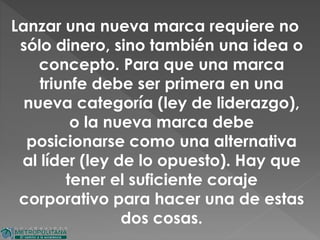 Lanzar una nueva marca requiere no
sólo dinero, sino también una idea o
concepto. Para que una marca
triunfe debe ser primera en una
nueva categoría (ley de liderazgo),
o la nueva marca debe
posicionarse como una alternativa
al líder (ley de lo opuesto). Hay que
tener el suficiente coraje
corporativo para hacer una de estas
dos cosas.
 