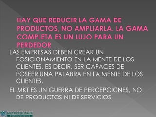 LAS EMPRESAS DEBEN CREAR UN
POSICIONAMIENTO EN LA MENTE DE LOS
CLIENTES, ES DECIR, SER CAPACES DE
POSEER UNA PALABRA EN LA MENTE DE LOS
CLIENTES.
EL MKT ES UN GUERRA DE PERCEPCIONES, NO
DE PRODUCTOS NI DE SERVICIOS
 