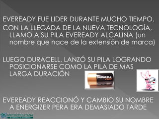 EVEREADY FUE LIDER DURANTE MUCHO TIEMPO.
CON LA LLEGADA DE LA NUEVA TECNOLOGÍA,
LLAMO A SU PILA EVEREADY ALCALINA (un
nombre que nace de la extensión de marca)
LUEGO DURACELL, LANZÓ SU PILA LOGRANDO
POSICIONARSE COMO LA PILA DE MAS
LARGA DURACIÓN
EVEREADY REACCIONÓ Y CAMBIO SU NOMBRE
A ENERGIZER PERA ERA DEMASIADO TARDE
 