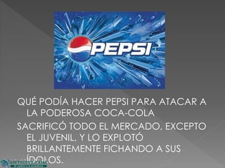 QUÉ PODÍA HACER PEPSI PARA ATACAR A
LA PODEROSA COCA-COLA
SACRIFICÓ TODO EL MERCADO, EXCEPTO
EL JUVENIL, Y LO EXPLOTÓ
BRILLANTEMENTE FICHANDO A SUS
ÍDOLOS.
 