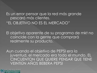 Es un error pensar que la red más grande
pescará más clientes.
“EL OBJETIVO NO ES EL MERCADO”
El objetivo aparente de su programa de mkt no
coincide con la gente que comprará
realmente su producto.
Aun cuando el objetivo de PEPSI era la
juventud, el mercado era todo el mundo. EL
CINCUENTON QUE QUIERE PENSAR QUE TIENE
VEINTIÚN AÑOS BEBERA PEPSI
 