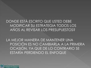 DONDE ESTÁ ESCRITO QUE USTED DEBE
MODIFICAR SU ESTRATEGIA TODOS LOS
AÑOS AL REVISAR LOS PRESUPUESTOS?
LA MEJOR MANERA DE MANTENER UNA
POSICIÓN ES NO CAMBIARLA A LA PRIMERA
OCASIÓN, YA QUE DE LO CONTRARIO SE
ESTARÍA PERDIENDO EL ENFOQUE
 