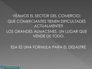 VEAMOS EL SECTOR DEL COMERCIO:
QUE COMERCIANTES TIENEN DIFICULTADES
ACTUALMENTE?
LOS GRANDES ALMACENES. UN LUGAR QUE
VENDE DE TODO.
ESA ES UNA FORMULA PARA EL DESASTRE
 