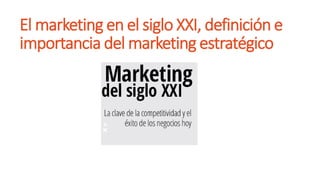 El marketing en el siglo XXI, definición e
importancia del marketing estratégico
 