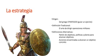 La estrategia
•Origen:
Del griego STRATEGOS (guiar un ejercito)
•Definición Tradicional:
El arte de dirigir operaciones militares
•Definiciones Alternativas:
Patrón de objetivos, políticas y planes para
alcanzar objetivos.
Acciones encaminadas a alcanzar un objetivo
concreto
 