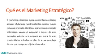 Qué es el Marketing Estratégico?
El marketing estratégico busca conocer las necesidades
actuales y futuras de nuestros clientes, localizar nuevos
nichos de mercado, identificar segmentos de mercado
potenciales, valorar el potencial e interés de esos
mercados, orientar a la empresa en busca de esas
oportunidades y diseñar un plan de actuación u hoja
de ruta que consiga los objetivos buscados.
 