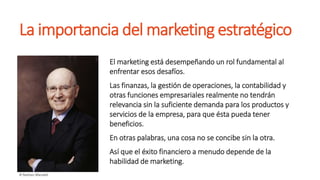 La importancia del marketing estratégico
El marketing está desempeñando un rol fundamental al
enfrentar esos desafíos.
Las finanzas, la gestión de operaciones, la contabilidad y
otras funciones empresariales realmente no tendrán
relevancia sin la suficiente demanda para los productos y
servicios de la empresa, para que ésta pueda tener
beneficios.
En otras palabras, una cosa no se concibe sin la otra.
Así que el éxito financiero a menudo depende de la
habilidad de marketing.
 