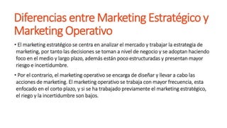 Diferencias entre Marketing Estratégico y
Marketing Operativo
• El marketing estratégico se centra en analizar el mercado y trabajar la estrategia de
marketing, por tanto las decisiones se toman a nivel de negocio y se adoptan haciendo
foco en el medio y largo plazo, además están poco estructuradas y presentan mayor
riesgo e incertidumbre.
• Por el contrario, el marketing operativo se encarga de diseñar y llevar a cabo las
acciones de marketing. El marketing operativo se trabaja con mayor frecuencia, esta
enfocado en el corto plazo, y si se ha trabajado previamente el marketing estratégico,
el riego y la incertidumbre son bajos.
 
