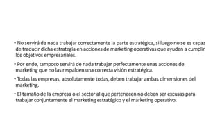 • No servirá de nada trabajar correctamente la parte estratégica, si luego no se es capaz
de traducir dicha estrategia en acciones de marketing operativas que ayuden a cumplir
los objetivos empresariales.
• Por ende, tampoco servirá de nada trabajar perfectamente unas acciones de
marketing que no las respalden una correcta visión estratégica.
• Todas las empresas, absolutamente todas, deben trabajar ambas dimensiones del
marketing.
• El tamaño de la empresa o el sector al que pertenecen no deben ser excusas para
trabajar conjuntamente el marketing estratégico y el marketing operativo.
 