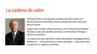 La cadena de valor
• Michael Porter, ha propuesto la cadena de valor como una
herramienta para identificar varias maneras de crear más valor
para el cliente.
• Según este modelo, cada empresa es una síntesis de actividades
llevadas a cabo para diseñar, producir, comercializar, entregar y
apoyar al producto.
• La cadena de valor identifica nueve actividades estratégicamente
relevantes — cinco primarias y cuatro de apoyo — que crean valor
y costos en un negocio específico.
 