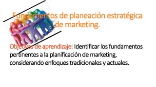 Fundamentos de planeación estratégica
de marketing.
Objetivosde aprendizaje: Identificar los fundamentos
pertinentesa la planificaciónde marketing,
considerandoenfoquestradicionales y actuales.
 