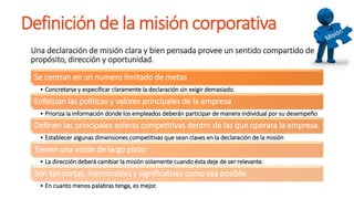 Definición de la misión corporativa
Una declaración de misión clara y bien pensada provee un sentido compartido de
propósito, dirección y oportunidad.
Se centran en un numero limitado de metas
• Concretarse y especificar claramente la declaración sin exigir demasiado.
Enfatizan las políticas y valores principales de la empresa
• Prioriza la información donde los empleados deberán participar de manera individual por su desempeño
Definen las principales esferas competitivas dentro de las que operara la empresa.
• Establecer algunas dimensiones competitivas que sean claves en la declaración de la misión
Tienen una visión de largo plazo
• La dirección deberá cambiar la misión solamente cuando ésta deje de ser relevante.
Son tan cortas, memorables y significativas como sea posible.
• En cuanto menos palabras tenga, es mejor.
 