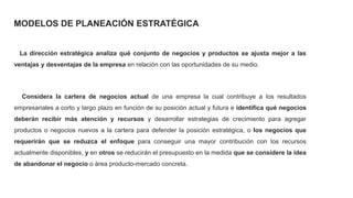 MODELOS DE PLANEACIÓN ESTRATÉGICA
La dirección estratégica analiza qué conjunto de negocios y productos se ajusta mejor a las
ventajas y desventajas de la empresa en relación con las oportunidades de su medio.
Considera la cartera de negocios actual de una empresa la cual contribuye a los resultados
empresariales a corto y largo plazo en función de su posición actual y futura e identifica qué negocios
deberán recibir más atención y recursos y desarrollar estrategias de crecimiento para agregar
productos o negocios nuevos a la cartera para defender la posición estratégica, o los negocios que
requerirán que se reduzca el enfoque para conseguir una mayor contribución con los recursos
actualmente disponibles, y en otros se reducirán el presupuesto en la medida que se considere la idea
de abandonar el negocio o área producto-mercado concreta.
 