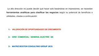 La alta dirección no puede decidir qué hacer solo basándose en impresiones, se necesitan
herramientas analíticas para clasificar los negocios según su potencial de beneficios o
utilidades, citadas a continuación:
1.- VALORACIÓN DE OPORTUNIDADES DE CRECIMIENTO.
2.- GRID COMERCIAL: GENERAL ELECTRIC GE.
3.- MATRIZ BOSTON CONSULTING GROUP BCG.
 