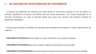 1.- VALORACIÓN DE OPORTUNIDADES DE CRECIMIENTO.
Los planes que desarrolla una empresa para cada negocio le sirven para proyectar el nivel de ventas, sin
embargo regularmente se genera una brecha entre las ventas alcanzadas y las ventas proyectadas en el
horizonte considerado, por tanto la dirección tendrá que actuar para eliminar esta distancia mediante la
planificación estratégica.
El primer paso consiste en identificar las siguientes oportunidades para conseguir un mayor crecimiento en los
negocios:
CRECIMIENTO INTENSIVO para conseguir un mayor crecimiento en los negocios actuales.
CRECIMIENTO INTEGRADO para crear o adquirir negocios relacionados con los actuales.
CRECIMIENTO DIVERSIFICADO para incluir negocios atractivos que carecen de relación con los actuales.
 
