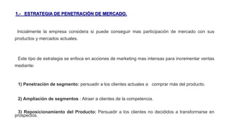 1.- ESTRATEGIA DE PENETRACIÓN DE MERCADO.
Inicialmente la empresa considera si puede conseguir mas participación de mercado con sus
productos y mercados actuales.
Este tipo de estrategia se enfoca en acciones de marketing mas intensas para incrementar ventas
mediante:
1) Penetración de segmento: persuadir a los clientes actuales a comprar más del producto.
2) Ampliación de segmentos : Atraer a clientes de la competencia.
3) Reposicionamiento del Producto: Persuadir a los clientes no decididos a transformarse en
prospectos.
 