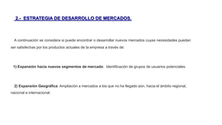 2.- ESTRATEGIA DE DESARROLLO DE MERCADOS.
A continuación se considera si puede encontrar o desarrollar nuevos mercados cuyas necesidades puedan
ser satisfechas por los productos actuales de la empresa a través de:
1) Expansión hacia nuevos segmentos de mercado: Identificación de grupos de usuarios potenciales.
2) Expansión Geográfica: Ampliación a mercados a los que no ha llegado aún, hacia el ámbito regional,
nacional e internacional.
 