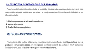 3.- ESTRATEGIA DE DESARROLLO DE PRODUCTOS.
Posteriormente la dirección debe estudiar la posibilidad de desarrollar nuevos productos de interés para
sus mercados actuales, considerando que existe y se puede aprovechar el comportamiento de lealtad de sus
clientes mediante:
1) Añadir nuevas características a los productos.
2) Mejorar el producto.
3) Ampliar la línea de productos.
ESTRATEGIA DE DIVERSIFICACIÓN.
Finalmente se debe analizar si la empresa necesita concentrar sus esfuerzos en el desarrollo de nuevos
productos en nuevos mercados, sin embargo esta estrategia resultante del análisis de Ansoff a diferencia
de las anteriores, esta no es una estrategia de crecimiento intensivo.
 