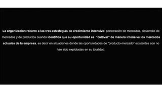 La organización recurre a las tres estrategias de crecimiento intensivo: penetración de mercados, desarrollo de
mercados y de productos cuando identifica que su oportunidad es "cultivar" de manera intensiva los mercados
actuales de la empresa, es decir en situaciones donde las oportunidades de "producto-mercado" existentes aún no
han sido explotadas en su totalidad.
 