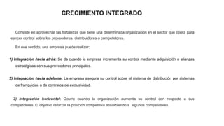CRECIMIENTO INTEGRADO
Consiste en aprovechar las fortalezas que tiene una determinada organización en el sector que opera para
ejercer control sobre los proveedores, distribuidores o competidores.
En ese sentido, una empresa puede realizar:
1) Integración hacia atrás: Se da cuando la empresa incrementa su control mediante adquisición o alianzas
estratégicas con sus proveedores principales.
2) Integración hacia adelante: La empresa asegura su control sobre el sistema de distribución por sistemas
de franquicias o de contratos de exclusividad.
3) Integración horizontal: Ocurre cuando la organización aumenta su control con respecto a sus
competidores. El objetivo reforzar la posición competitiva absorbiendo a algunos competidores.
 