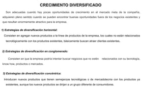 CRECIMIENTO DIVERSIFICADO
Son adecuadas cuando hay pocas oportunidades de crecimiento en el mercado meta de la compañía,
adquieren pleno sentido cuando se pueden encontrar buenas oportunidades fuera de los negocios existentes y
que resultan enormemente atractivo para la empresa.
1) Estrategias de diversificación horizontal:
Consisten en agregar nuevos productos a la línea de productos de la empresa, los cuales no están relacionados
tecnológicamente con los productos existentes, básicamente buscan atraer clientes existentes.
2) Estrategias de diversificación en conglomerado:
Consisten en que la empresa podría intentar buscar negocios que no estén relacionados con su tecnología,
know how, productos o mercados.
3) Estrategias de diversificación concéntrica:
Introducen nuevos productos que tienen semejanzas tecnológicas o de mercadotecnia con los productos ya
existentes, aunque los nuevos productos se dirijan a un grupo diferente de consumidores.
 