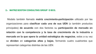 2.- MATRIZ BOSTON CONSULTING GROUP O BCG.
Modelo también llamado matriz crecimiento-participación utilizado por las
organizaciones para clasificar cada una de sus UEN (o también productos
principales) de acuerdo con dos factores su participación de mercado en
relación con la competencia y la tasa de crecimiento de la industria o
mercado en la que opera la unidad estratégica de negocios, estos a su vez
se dividen en categorías altas y bajas, formando cuatro cuadrantes que
representan categorías distintas de las UEN.
 