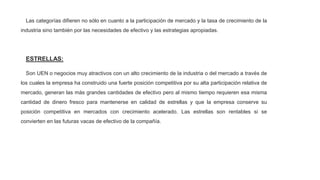 Las categorías difieren no sólo en cuanto a la participación de mercado y la tasa de crecimiento de la
industria sino también por las necesidades de efectivo y las estrategias apropiadas.
ESTRELLAS:
Son UEN o negocios muy atractivos con un alto crecimiento de la industria o del mercado a través de
los cuales la empresa ha construido una fuerte posición competitiva por su alta participación relativa de
mercado, generan las más grandes cantidades de efectivo pero al mismo tiempo requieren esa misma
cantidad de dinero fresco para mantenerse en calidad de estrellas y que la empresa conserve su
posición competitiva en mercados con crecimiento acelerado. Las estrellas son rentables si se
convierten en las futuras vacas de efectivo de la compañía.
 