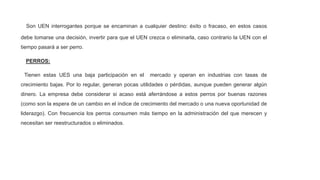 Son UEN interrogantes porque se encaminan a cualquier destino: éxito o fracaso, en estos casos
debe tomarse una decisión, invertir para que el UEN crezca o eliminarla, caso contrario la UEN con el
tiempo pasará a ser perro.
PERROS:
Tienen estas UES una baja participación en el mercado y operan en industrias con tasas de
crecimiento bajas. Por lo regular, generan pocas utilidades o pérdidas, aunque pueden generar algún
dinero. La empresa debe considerar si acaso está aferrándose a estos perros por buenas razones
(como son la espera de un cambio en el índice de crecimiento del mercado o una nueva oportunidad de
liderazgo). Con frecuencia los perros consumen más tiempo en la administración del que merecen y
necesitan ser reestructurados o eliminados.
 