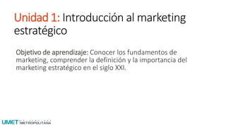 Unidad 1: Introducción al marketing
estratégico
Objetivo de aprendizaje: Conocer los fundamentos de
marketing, comprender la definición y la importancia del
marketing estratégico en el siglo XXI.
 