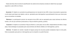 Hasta esta fase ahora la tarea de planificación de cartera de la empresa consiste en determinar que papel
asignarle a cada UEN en el futuro.
Aumentar: El objetivo es aumentar las participaciones de mercado de las UEN, incluso renunciando a ganancias
a corto plazo para lograr ese objetivo, esto es apropiado para interrogantes cuya participación tiene que crecer para
que se conviertan en estrellas.
Mantener: La participación porción de mercado de las UEN, esto es apropiado para vacas lecheras de efectivo
fuertes, a fin de que continúen produciendo un flujo de efectivo grande y positivo.
Cosechar: El objetivo es aumentar el flujo de efectivo a corto plazo de las UEN, independiente del efecto a largo
plazo. Esta estrategia es apropiada para vacas lecheras de efectivo débiles con interrogantes y perros.
Eliminar: El objetivo es vender o liquidar el negocio porque los recursos pueden emplearse mejor en otra parte.
Esto es apropiado para perros e interrogantes que la compañía no puede financiar.
 