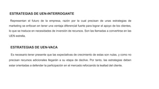 ESTRATEGIAS DE UEN-INTERROGANTE
Representan el futuro de la empresa, razón por la cual precisan de unas estrategias de
marketing se enfocan en tener una ventaja diferencial fuerte para lograr el apoyo de los clientes,
lo que se traduce en necesidades de inversión de recursos. Son las llamadas a convertirse en las
UEN estrella.
ESTRATEGIAS DE UEN-VACA
Es necesario tener presente que las expectativas de crecimiento de estas son nulas, y como no
precisan recursos adicionales llegarán a su etapa de declive. Por tanto, las estrategias deben
estar orientadas a defender la participación en el mercado reforzando la lealtad del cliente.
 
