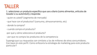 TALLER
1. selecciones un producto especifico que use a diario (como alimentos, artículos de
tocador o su automóvil) y responda:
- quien es usted? (segmento de mercado)
- que hace con el productos? (consumo, almacenamiento, etc)
- donde la compra?
- cuando compra el producto?
-por qué y cómo selecciona el producto?
- por que no compra los productos de la competencia
Suponga que sus respuestas son similares a las de millones de otros consumidores.
Con base en este perfil. Como enfocaría la estrategia de marketing para este producto
particular?
 