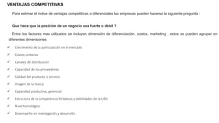 VENTAJAS COMPETITIVAS
Para estimar el índice de ventajas competitivas o diferenciales las empresas pueden hacerse la siguiente pregunta :
Que hace que la posición de un negocio sea fuerte o débil ?
Entre los factores mas utilizados se incluyen dimensión de diferenciación, costos, marketing , estos se pueden agrupar en
diferentes dimensiones:
 Crecimiento de la participación en el mercado
 Costos unitarios
 Canales de distribución
 Capacidad de los proveedores
 Calidad del producto o servicio
 Imagen de la marca
 Capacidad productiva, gerencial
 Estructura de la competencia fortalezas y debilidades de la UEN
 Nivel tecnológico
 Desempeño en investigación y desarrollo .
 