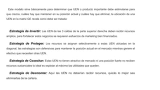 Este modelo sirve básicamente para determinar que UEN o producto importante debe estimularse para
que crezca, cuáles hay que mantener en su posición actual y cuáles hay que eliminar, la ubicación de una
UEN en la matriz GE revela como debe ser tratada:
Estrategia de Invertir: Las UEN de las 3 celdas de la parte superior derecha deben recibir recursos
amplios, para fortalecer estos negocios se requieren esfuerzos de marketing bien financiados.
Estrategia de Proteger: Los recursos se asignan selectivamente a estas UEN ubicadas en la
diagonal, las estrategias son defensivas para mantener la posición actual en el mercado mientras genere el
efectivo que necesiten otras UEN.
Estrategia de Cosechar: Estas UEN no tienen atractivo de mercado ni una posición fuerte no reciben
recursos sustanciales lo ideal es explotar al máximo las utilidades que queden.
Estrategia de Desmontar: Aquí las UEN no deberían recibir recursos, quizás lo mejor sea
eliminarlas de la cartera.
 