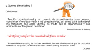 ¿ Qué es el marketing ?
Definiciones:
“Función organizacional y un conjunto de procedimientos para generar,
comunicar, y entregar valor a los consumidores, así como para administrar
las relaciones con estos últimos, de modo que la organización y sus
accionistas obtengan un beneficio”
Asociación Americana de Marketing
“Identificar y satisfacer las necesidades de forma rentable”
“El objetivo de marketing es conocer y entender tan bien al consumidor que los productos
o servicios se ajusten perfectamente a sus necesidades y se vendan solos”
Drucker
 