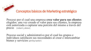 ConceptosbásicosdeMarketingestratégico
Proceso por el cual una empresa crea valor para sus clientes
elegidos. una vez creado el valor para sus clientes, la empresa
está autorizada a capturar una porción del mismo a través del
precio (robert j.dolan)
Proceso social y administrativo por el cual los grupos e
individuos satisfacen sus necesidades al crear e intercambiar
bienes y servicios (phillip kotler)
 