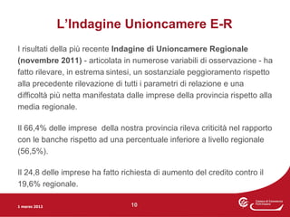L’Indagine Unioncamere E-R
I risultati della più recente Indagine di Unioncamere Regionale
(novembre 2011) - articolata in numerose variabili di osservazione - ha
fatto rilevare, in estrema sintesi, un sostanziale peggioramento rispetto
alla precedente rilevazione di tutti i parametri di relazione e una
difficoltà più netta manifestata dalle imprese della provincia rispetto alla
media regionale.

Il 66,4% delle imprese della nostra provincia rileva criticità nel rapporto
con le banche rispetto ad una percentuale inferiore a livello regionale
(56,5%).

Il 24,8 delle imprese ha fatto richiesta di aumento del credito contro il
19,6% regionale.

1 marzo 2012                     10
 