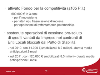 •     attivato Fondo per la competitività (a105 P.I.)
           600.000 € in 3 anni
            - per l’innovazione
            - per start up / trasmissione d’impresa
            - per operazioni di rafforzamento patrimoniale

•    sostenute operazioni di cessione pro-soluto
     di crediti vantati da Imprese nei confronti di
     Enti Locali bloccati dal Patto di Stabilità
      - nel 2010, con 41.000 € smobilizzati 8.2 milioni– durata media
         anticipazioni 2 mesi
      - nel 2011, con 120.000 € smobilizzati 8.5 milioni– durata media
        anticipazioni 6 mesi


    1 marzo 2012                    16
 