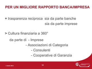 PER UN MIGLIORE RAPPORTO BANCA/IMPRESA


+ trasparenza reciproca sia da parte banche
                        sia da parte imprese

> Cultura finanziaria a 360°
     da parte di - Imprese
               - Associazioni di Categoria
                    - Consulenti
                    - Cooperative di Garanzia

1 marzo 2012             18
 