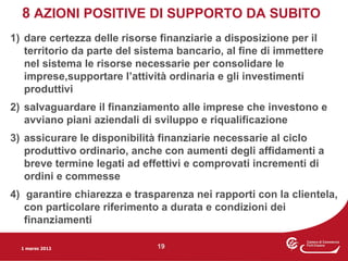 8 AZIONI POSITIVE DI SUPPORTO DA SUBITO
1) dare certezza delle risorse finanziarie a disposizione per il
   territorio da parte del sistema bancario, al fine di immettere
   nel sistema le risorse necessarie per consolidare le
   imprese,supportare l’attività ordinaria e gli investimenti
   produttivi
2) salvaguardare il finanziamento alle imprese che investono e
   avviano piani aziendali di sviluppo e riqualificazione
3) assicurare le disponibilità finanziarie necessarie al ciclo
   produttivo ordinario, anche con aumenti degli affidamenti a
   breve termine legati ad effettivi e comprovati incrementi di
   ordini e commesse
4) garantire chiarezza e trasparenza nei rapporti con la clientela,
   con particolare riferimento a durata e condizioni dei
   finanziamenti

  1 marzo 2012                19
 