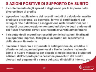 8 AZIONI POSITIVE DI SUPPORTO DA SUBITO
• il contenimento degli spread e degli oneri per le imprese nelle
  diverse linee di credito
•   agevolare l’applicazione dei recenti metodi di calcolo del merito
    creditizio attraverso, ad esempio, forme di certificazioni del
    rating di rete o di filiera e assegnazione nelle valutazioni per il
    rating di una ponderazione non pregiudizievole degli andamenti
    dei flussi finanziari dovuti alle recenti avversità atmosferiche
•   il rispetto degli accordi sottoscritti con le istituzioni, finalizzati
    a supportare imprese, famiglie e lavoratori nel reperimento
    delle risorse finanziarie
•    favorire il riscorso a strumenti di anticipazione dei crediti e di
    dilazione dei pagamenti promossi a livello locale e nazionale,
    come la nuova moratoria per piccole e medie imprese o ulteriori
    edizioni dell’accordo per la cessione pro-soluto dei crediti
    bloccati nei pagamenti a causa del patto di stabilità interno, etc.


    1 marzo 2012                   20
 